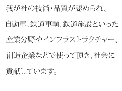 我が社の技術・品質が認められ、自動車、鉄道車輌、鉄道施設といった産業分野やインフラストラクチャー、創造企業などで使って頂き、社会に貢献しています。