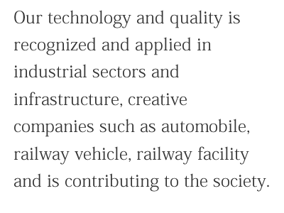 Our technology and quality is recognized and applied in industrial sectors and infrastructure, creative companies such as automobile, railway vehicle, railway facility and is contributing to the society.